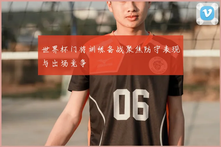 世界杯门将训练备战聚焦防守表现与出场竞争