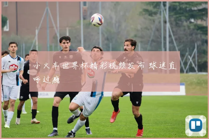 小火车世界杯精彩视频发布 球迷直呼过瘾