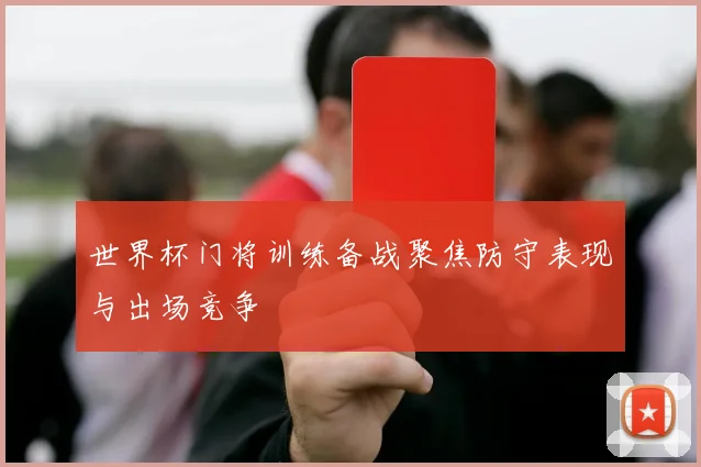 世界杯门将训练备战聚焦防守表现与出场竞争