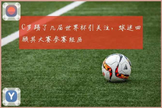 C罗踢了几届世界杯引关注，球迷回顾其大赛参赛经历
