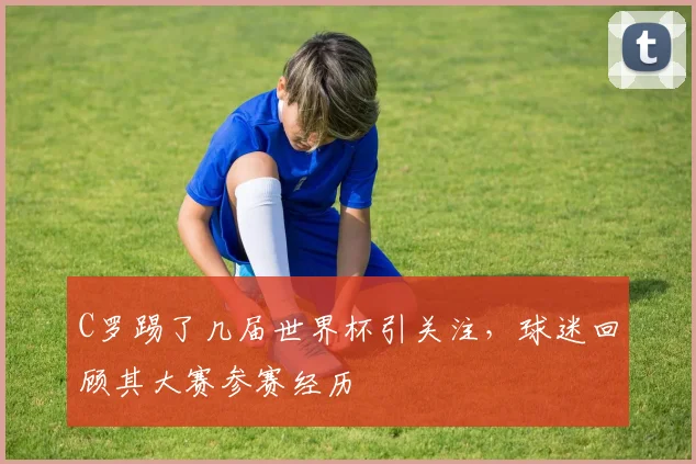 C罗踢了几届世界杯引关注，球迷回顾其大赛参赛经历