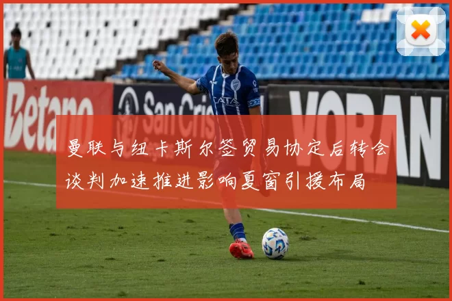 曼联与纽卡斯尔签贸易协定后转会谈判加速推进影响夏窗引援布局