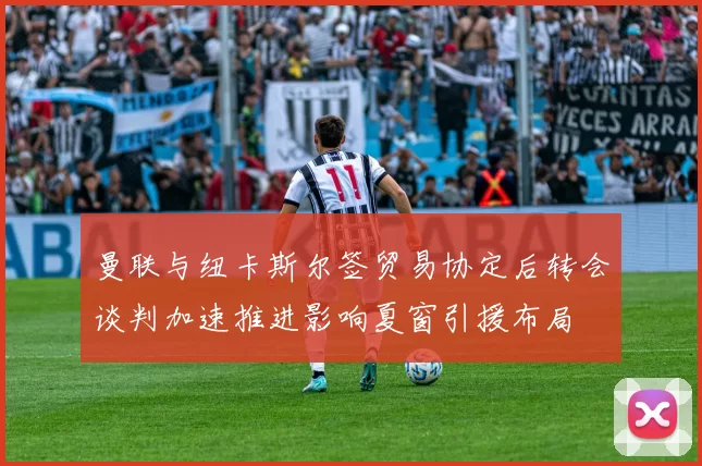 曼联与纽卡斯尔签贸易协定后转会谈判加速推进影响夏窗引援布局