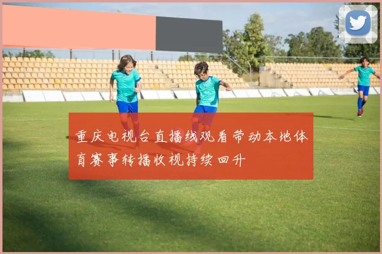 重庆电视台直播线观看带动本地体育赛事转播收视持续回升