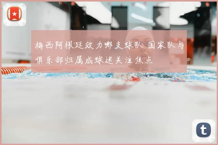 梅西阿根廷效力哪支球队 国家队与俱乐部归属成球迷关注焦点