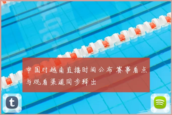 中国对越南直播时间公布 赛事看点与观看渠道同步释出