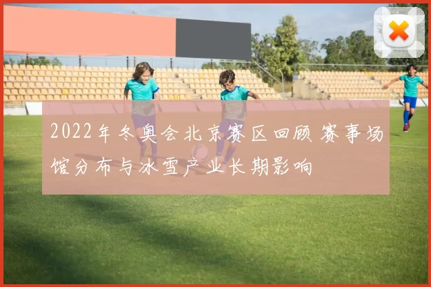 2022年冬奥会北京赛区回顾 赛事场馆分布与冰雪产业长期影响