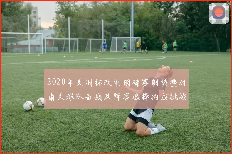 2020年美洲杯改制明确赛制调整对南美球队备战及阵容选择构成挑战