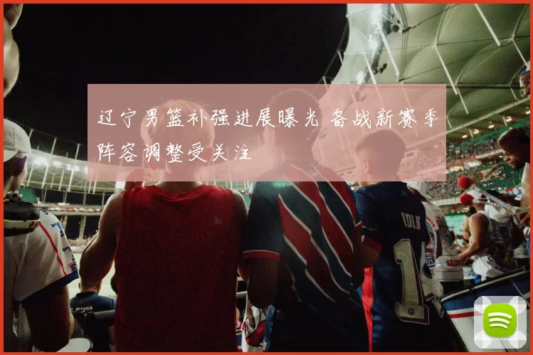 辽宁男篮补强进展曝光 备战新赛季阵容调整受关注