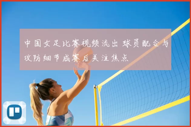 中国女足比赛视频流出 球员配合与攻防细节成赛后关注焦点