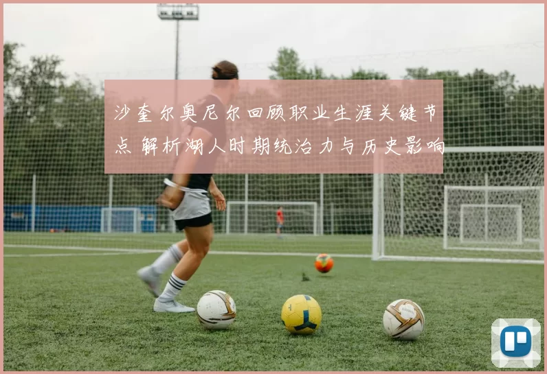 沙奎尔奥尼尔回顾职业生涯关键节点 解析湖人时期统治力与历史影响