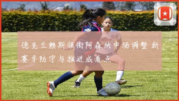 德克兰赖斯领衔阿森纳中场调整 新赛季防守与推进成看点