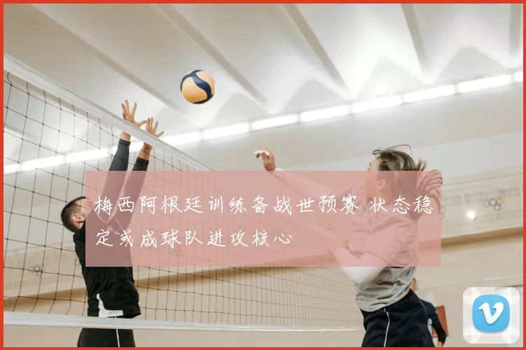 梅西阿根廷训练备战世预赛 状态稳定或成球队进攻核心