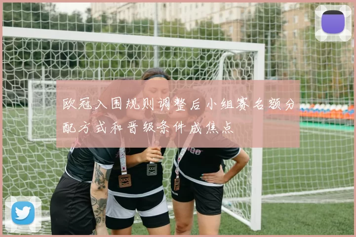 欧冠入围规则调整后小组赛名额分配方式和晋级条件成焦点