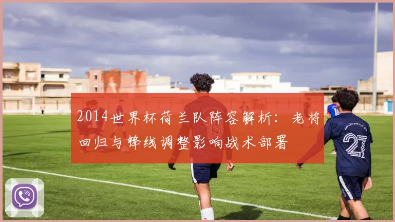 2014世界杯荷兰队阵容解析：老将回归与锋线调整影响战术部署