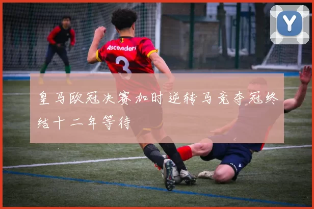 皇马欧冠决赛加时逆转马竞夺冠终结十二年等待