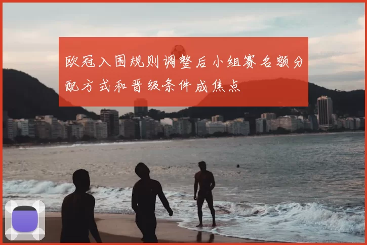 欧冠入围规则调整后小组赛名额分配方式和晋级条件成焦点