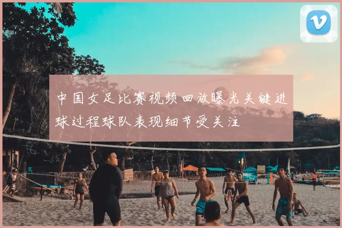 中国女足比赛视频回放曝光关键进球过程球队表现细节受关注