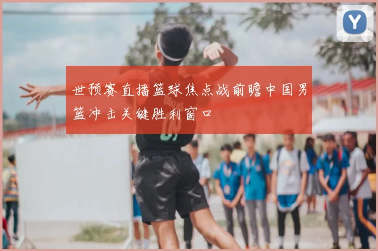 世预赛直播篮球焦点战前瞻中国男篮冲击关键胜利窗口