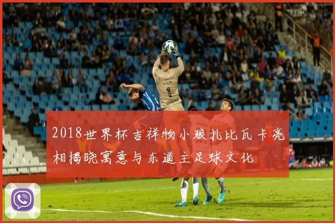 2018世界杯吉祥物小狼扎比瓦卡亮相揭晓寓意与东道主足球文化