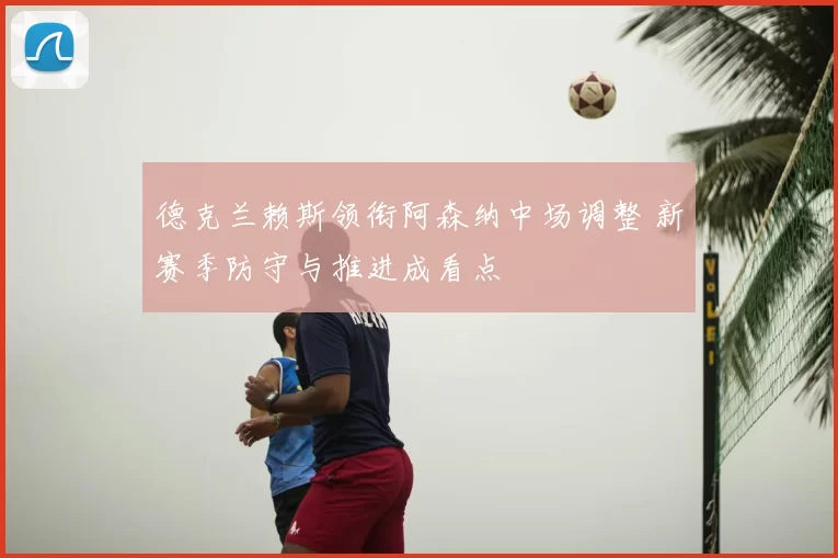 德克兰赖斯领衔阿森纳中场调整 新赛季防守与推进成看点