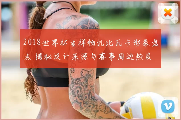 2018世界杯吉祥物扎比瓦卡形象盘点 揭秘设计来源与赛事周边热度