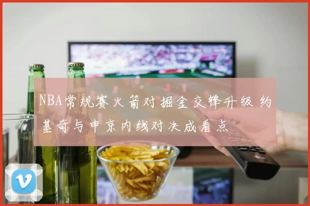 NBA常规赛火箭对掘金交锋升级 约基奇与申京内线对决成看点
