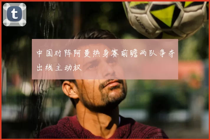中国对阵阿曼热身赛前瞻两队争夺出线主动权