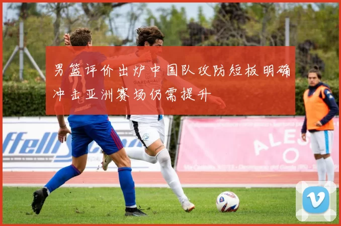男篮评价出炉中国队攻防短板明确冲击亚洲赛场仍需提升