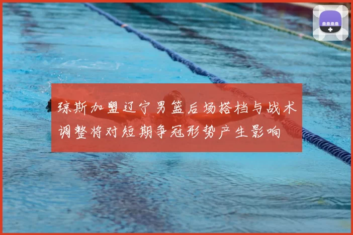 琼斯加盟辽宁男篮后场搭档与战术调整将对短期争冠形势产生影响