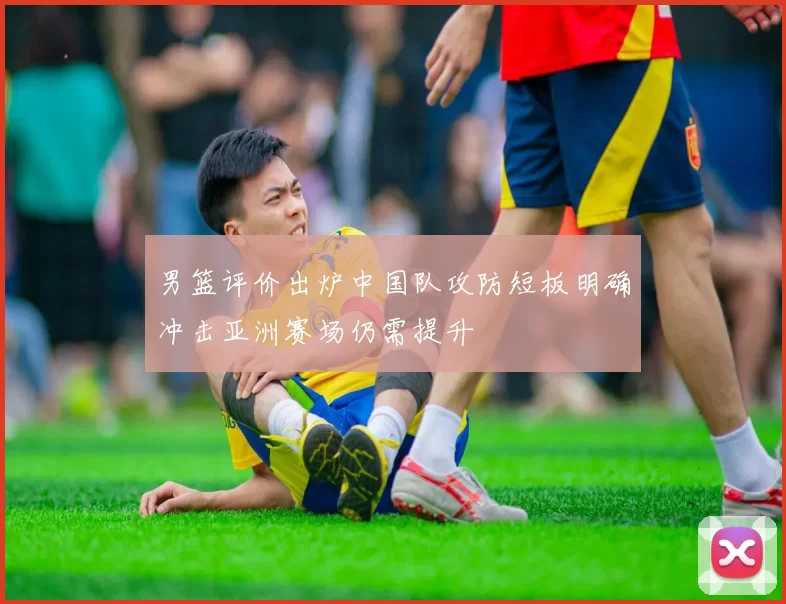 男篮评价出炉中国队攻防短板明确冲击亚洲赛场仍需提升
