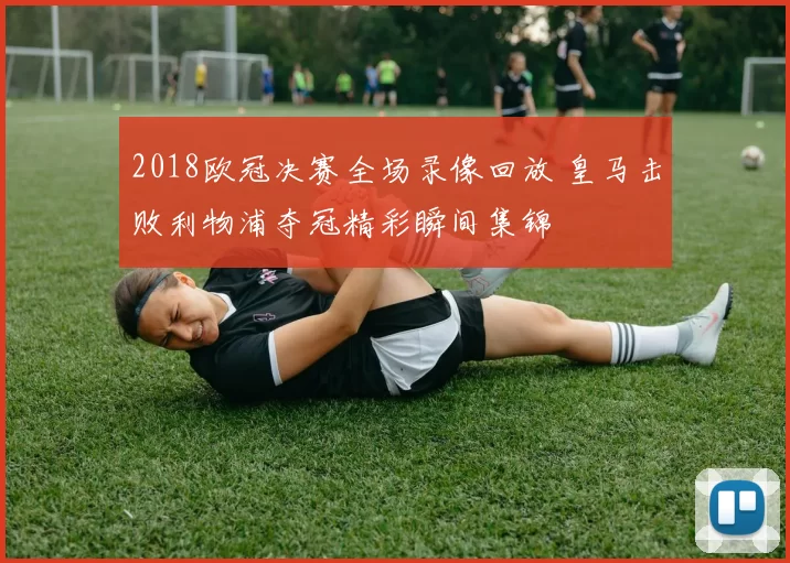 2018欧冠决赛全场录像回放 皇马击败利物浦夺冠精彩瞬间集锦