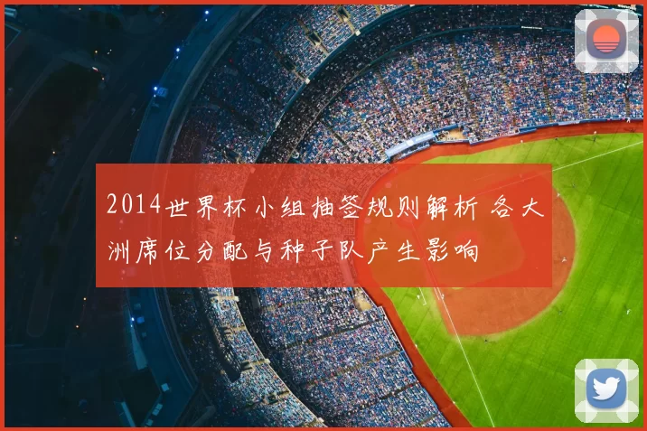 2014世界杯小组抽签规则解析 各大洲席位分配与种子队产生影响