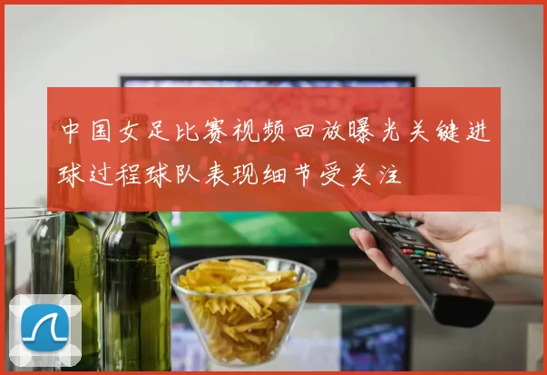 中国女足比赛视频回放曝光关键进球过程球队表现细节受关注