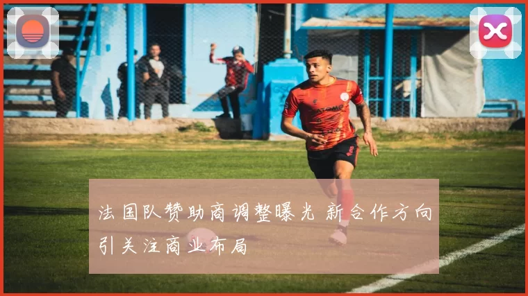 法国队赞助商调整曝光 新合作方向引关注商业布局