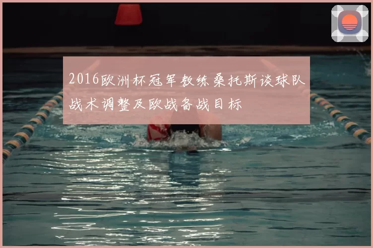 2016欧洲杯冠军教练桑托斯谈球队战术调整及欧战备战目标