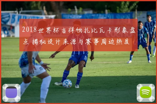2018世界杯吉祥物扎比瓦卡形象盘点 揭秘设计来源与赛事周边热度