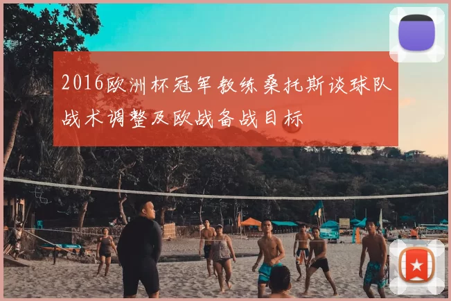 2016欧洲杯冠军教练桑托斯谈球队战术调整及欧战备战目标