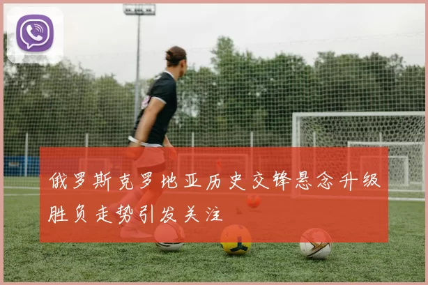 俄罗斯克罗地亚历史交锋悬念升级胜负走势引发关注