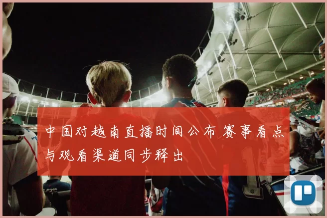 中国对越南直播时间公布 赛事看点与观看渠道同步释出