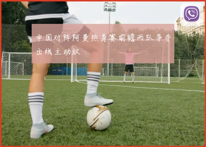 中国对阵阿曼热身赛前瞻两队争夺出线主动权