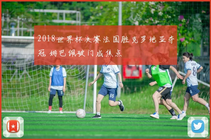 2018世界杯决赛法国胜克罗地亚夺冠 姆巴佩破门成焦点