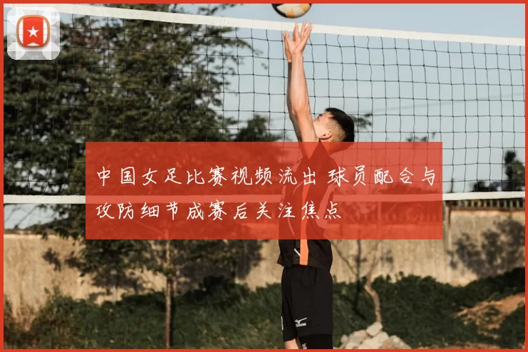 中国女足比赛视频流出 球员配合与攻防细节成赛后关注焦点