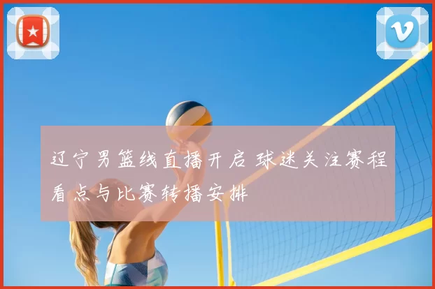 辽宁男篮线直播开启 球迷关注赛程看点与比赛转播安排