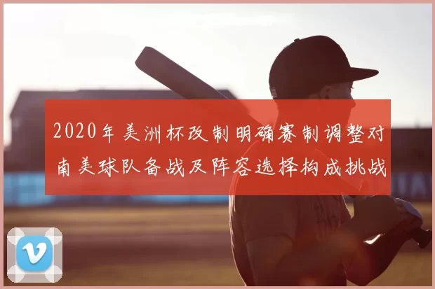 2020年美洲杯改制明确赛制调整对南美球队备战及阵容选择构成挑战