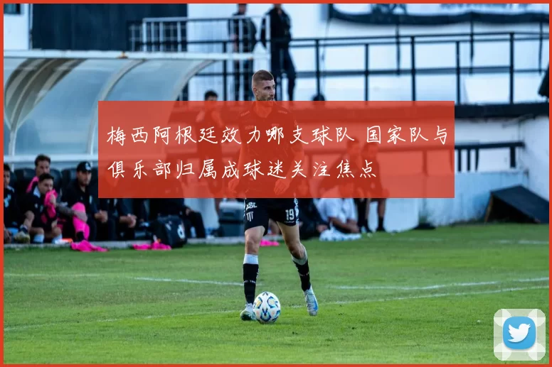 梅西阿根廷效力哪支球队 国家队与俱乐部归属成球迷关注焦点