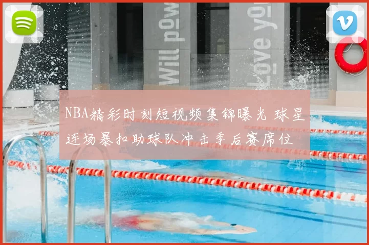 NBA精彩时刻短视频集锦曝光 球星连场暴扣助球队冲击季后赛席位