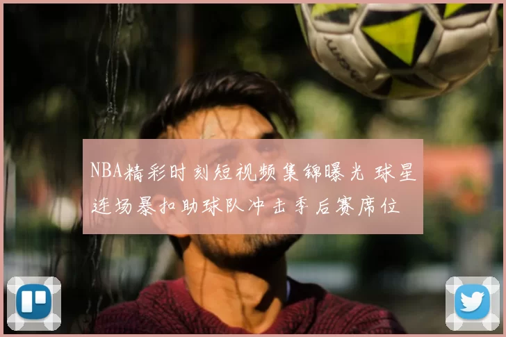 NBA精彩时刻短视频集锦曝光 球星连场暴扣助球队冲击季后赛席位