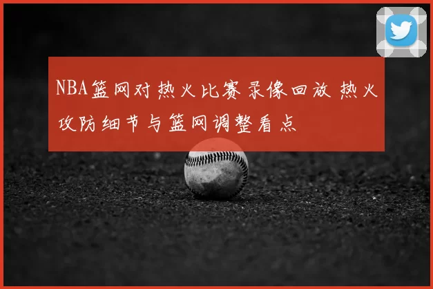 NBA篮网对热火比赛录像回放 热火攻防细节与篮网调整看点